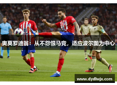 奥莫罗迪翁:从不怨恨马竞,适应波尔图为中心 奥莫罗迪翁:从不怨恨马竞,适应波尔图为中心